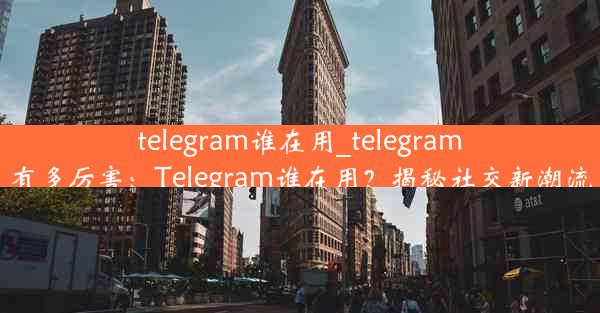 telegram谁在用_telegram有多厉害：Telegram谁在用？揭秘社交新潮流