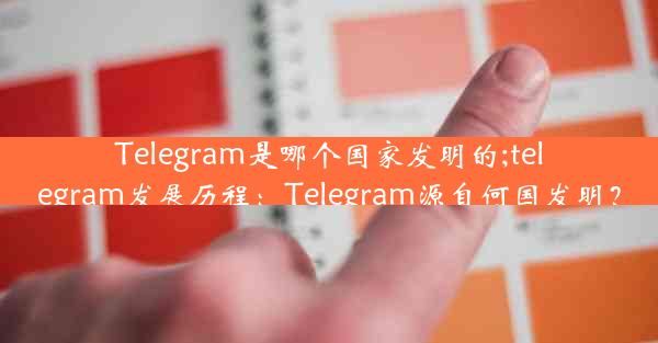 Telegram是哪个国家发明的;telegram发展历程：Telegram源自何国发明？