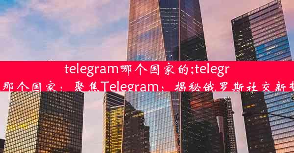 telegram哪个国家的;telegram那个国家：聚焦Telegram：揭秘俄罗斯社交新势力