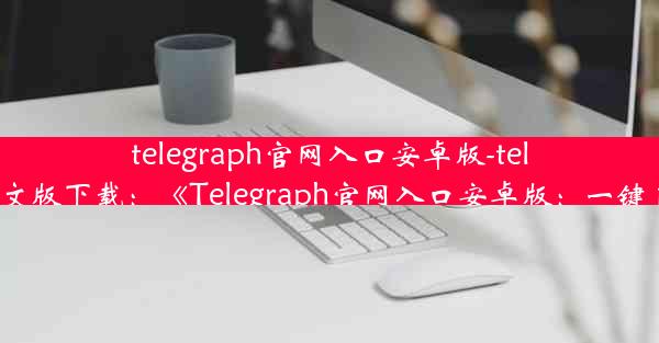 telegraph官网入口安卓版-telegraph安卓中文版下载：《Telegraph官网入口安卓版：一键直达资讯海洋