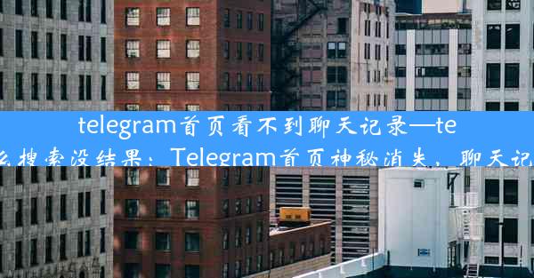 telegram首页看不到聊天记录—telegram为什么搜索没结果：Telegram首页神秘消失，聊天记录去哪儿了？