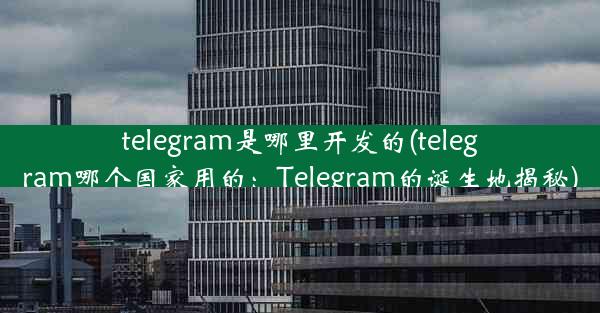 telegram是哪里开发的(telegram哪个国家用的：Telegram的诞生地揭秘)