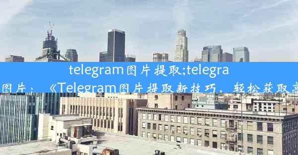 telegram图片提取;telegram怎么存图片：《Telegram图片提取新技巧，轻松获取高清原图》