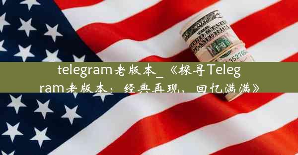 telegram老版本_《探寻Telegram老版本：经典再现，回忆满满》