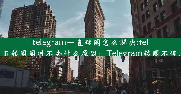 telegram一直转圈怎么解决;telegram点链接一直转圈圈进不去什么原因：Telegram转圈不停，快速解决攻略