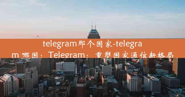 telegram那个国家-telegram 哪国：Telegram：重塑国家通信新格局