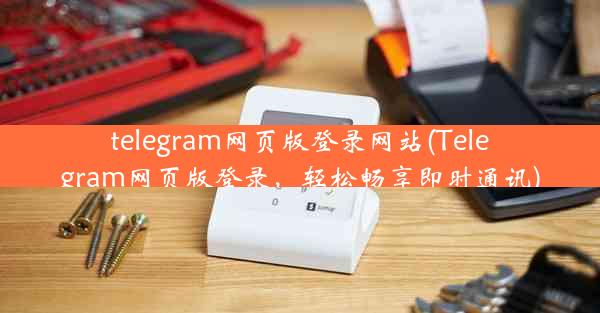 telegram网页版登录网站(Telegram网页版登录，轻松畅享即时通讯)