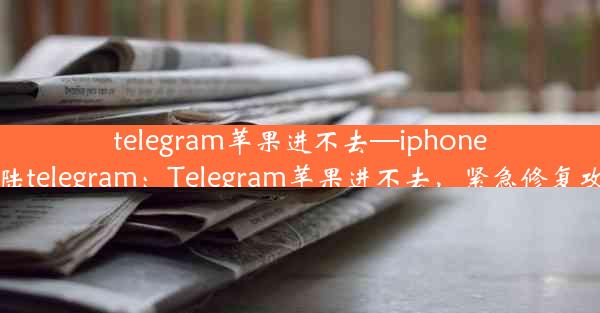 telegram苹果进不去—iphone登陆telegram：Telegram苹果进不去，紧急修复攻略