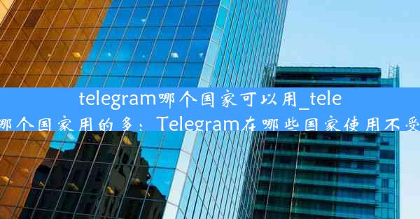 telegram哪个国家可以用_telegram哪个国家用的多：Telegram在哪些国家使用不受限制？