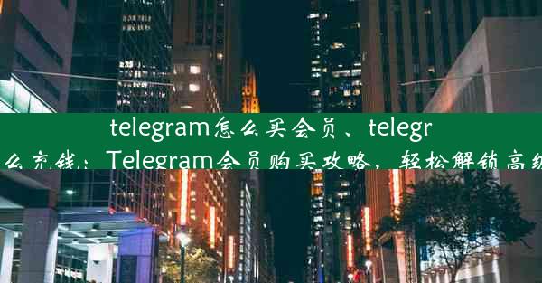 telegram怎么买会员、telegram怎么充钱：Telegram会员购买攻略，轻松解锁高级功能