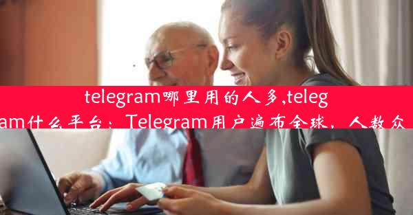 telegram哪里用的人多,telegram什么平台：Telegram用户遍布全球，人数众多