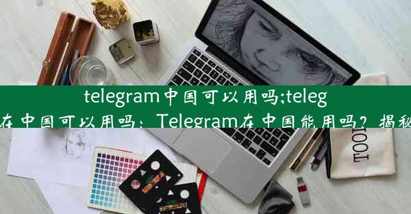 telegram中国可以用吗;telegram 在中国可以用吗：Telegram在中国能用吗？揭秘真相