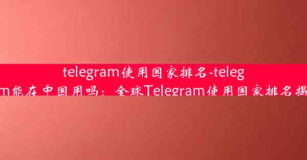 telegram使用国家排名-telegram能在中国用吗：全球Telegram使用国家排名揭晓