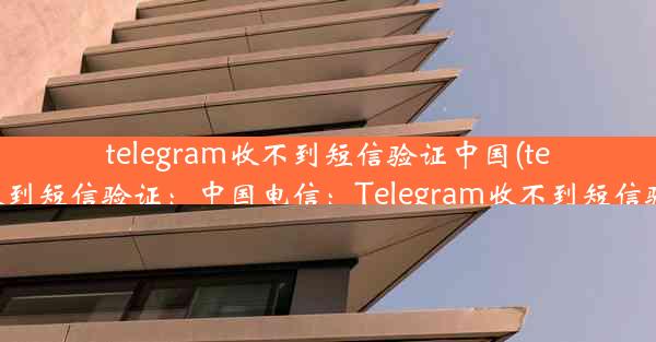 telegram收不到短信验证中国(telegram无法收到短信验证：中国电信：Telegram收不到短信验证怎么办？)