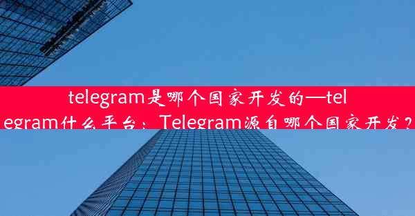 telegram是哪个国家开发的—telegram什么平台：Telegram源自哪个国家开发？