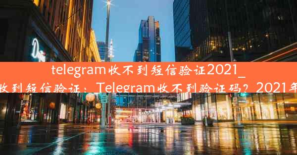 telegram收不到短信验证2021_telegram无法收到短信验证：Telegram收不到验证码？2021年短信难题解析