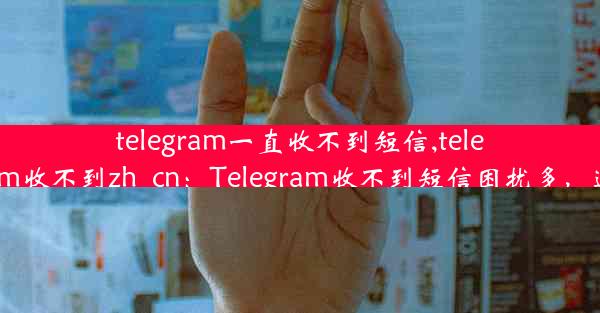 telegram一直收不到短信,telegram收不到zh_cn：Telegram收不到短信困扰多，速解