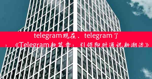 telegram现在、telegram了：《Telegram新篇章：引领即时通讯新潮流》