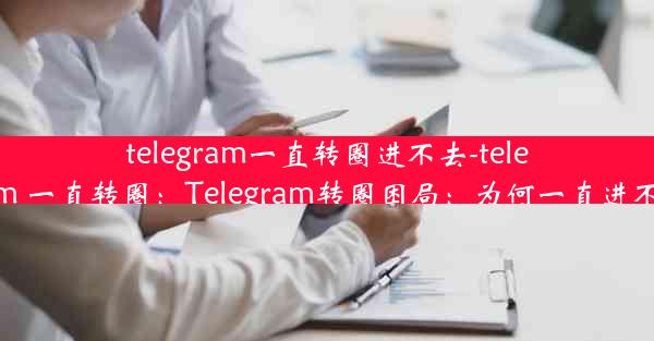 telegram一直转圈进不去-telegram 一直转圈：Telegram转圈困局：为何一直进不去？