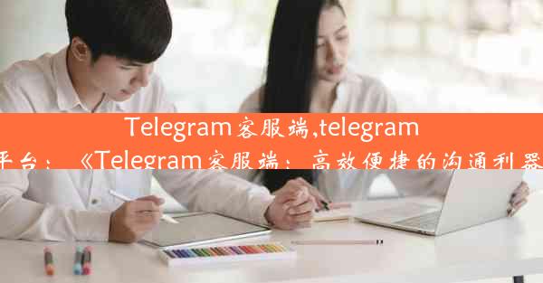 Telegram客服端,telegram平台：《Telegram客服端：高效便捷的沟通利器》