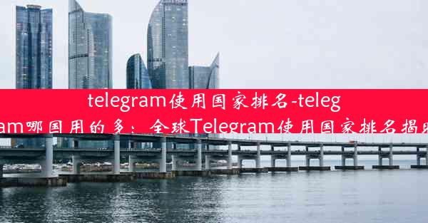 telegram使用国家排名-telegram哪国用的多：全球Telegram使用国家排名揭晓