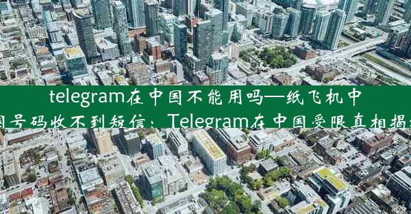 telegram在中国不能用吗—纸飞机中国号码收不到短信：Telegram在中国受限真相揭秘