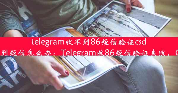 telegram收不到86短信验证csdn;telegram收不到短信怎么办：Telegram收86短信验证失败，CSD