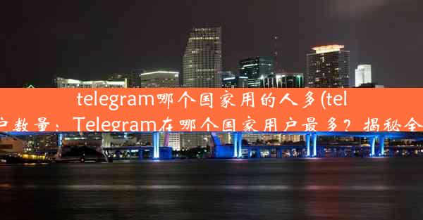 telegram哪个国家用的人多(telegram各国用户数量：Telegram在哪个国家用户最多？揭秘全球热门使用国)