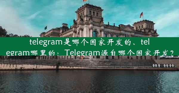 telegram是哪个国家开发的、telegram哪里的：Telegram源自哪个国家开发？