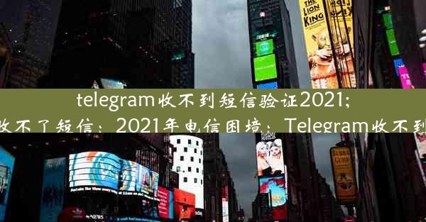 telegram收不到短信验证2021;telegram接收不了短信：2021年电信困境：Telegram收不到验证码之