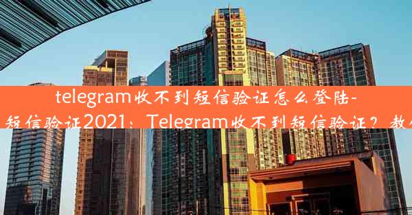 telegram收不到短信验证怎么登陆-telegram收不到短信验证2021：Telegram收不到短信验证？教你轻松登录方法