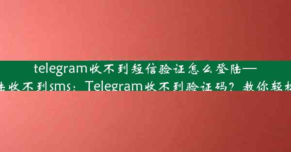 telegram收不到短信验证怎么登陆—telegram登陆收不到sms：Telegram收不到验证码？教你轻松登录新方