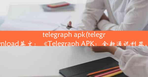 telegraph apk(telegraph apk download英文：《Telegraph APK：全新通讯利器，畅享沟通》)