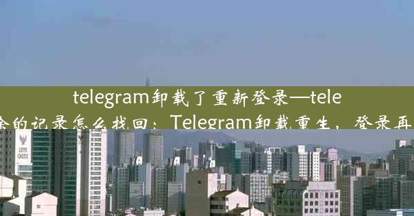 telegram卸载了重新登录—telegram删除的记录怎么找回：Telegram卸载重生，登录再启新篇章