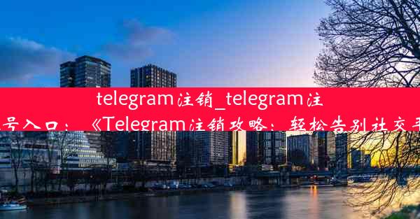 telegram注销_telegram注销账号入口：《Telegram注销攻略：轻松告别社交平台》