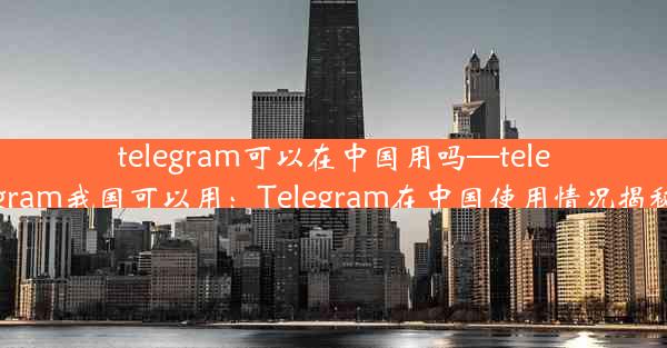 telegram可以在中国用吗—telegram我国可以用：Telegram在中国使用情况揭秘