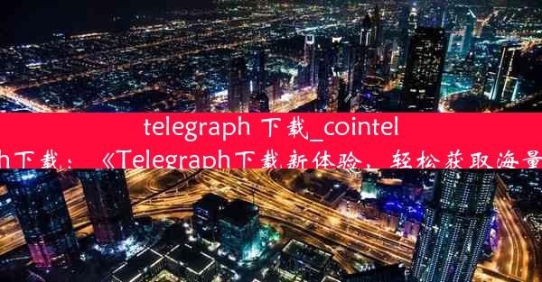 telegraph 下载_cointelegraph下载：《Telegraph下载新体验，轻松获取海量资讯》