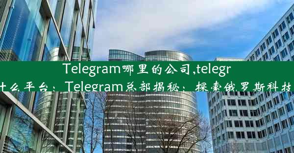 Telegram哪里的公司,telegram什么平台：Telegram总部揭秘：探索俄罗斯科技巨头