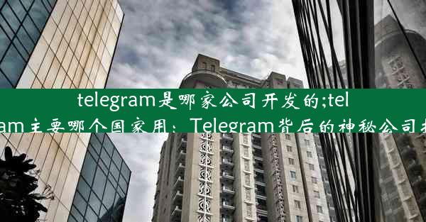 telegram是哪家公司开发的;telegram主要哪个国家用：Telegram背后的神秘公司揭秘