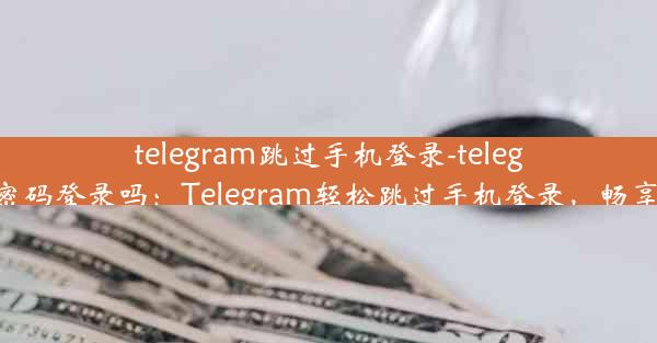 telegram跳过手机登录-telegram不能用密码登录吗：Telegram轻松跳过手机登录，畅享无障碍沟通