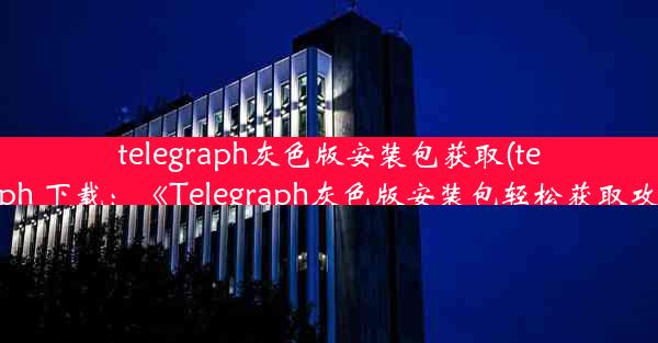 telegraph灰色版安装包获取(telegraph 下载：《Telegraph灰色版安装包轻松获取攻略》)