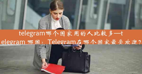 telegram哪个国家用的人比较多—telegram 哪国：Telegram在哪个国家最受欢迎？