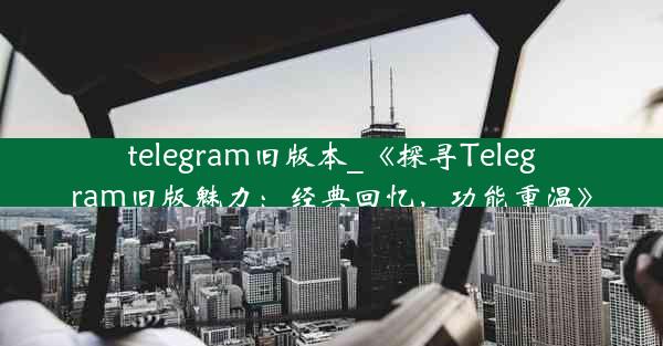 telegram旧版本_《探寻Telegram旧版魅力：经典回忆，功能重温》