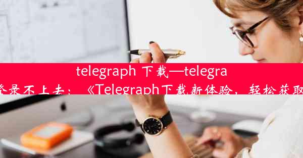 telegraph 下载—telegraph下载后登录不上去：《Telegraph下载新体验，轻松获取海量资讯》