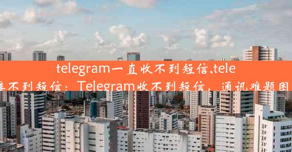 telegram一直收不到短信,telegram接不到短信：Telegram收不到短信，通讯难题困扰不已