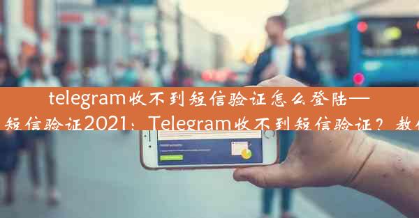 telegram收不到短信验证怎么登陆—telegram收不到短信验证2021：Telegram收不到短信验证？教你轻松