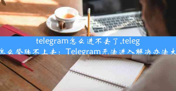 telegram怎么进不去了,telegram怎么登陆不上去：Telegram无法进入解决办法大揭秘