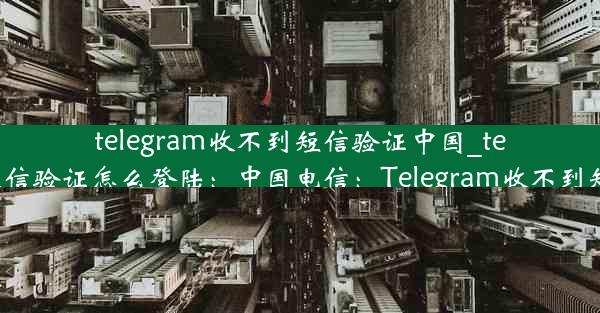 telegram收不到短信验证中国_telegram收不到短信验证怎么登陆：中国电信：Telegram收不到短信验证怎么