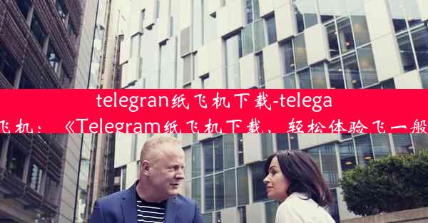 telegran纸飞机下载-telegarm纸飞机：《Telegram纸飞机下载，轻松体验飞一般速度》