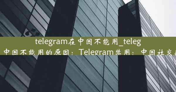 telegram在中国不能用_telegram在中国不能用的原因：Telegram禁用：中国社交新格局